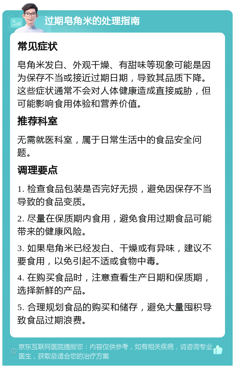 过期皂角米的处理指南 常见症状 皂角米发白、外观干燥、有甜味等现象可能是因为保存不当或接近过期日期，导致其品质下降。这些症状通常不会对人体健康造成直接威胁，但可能影响食用体验和营养价值。 推荐科室 无需就医科室，属于日常生活中的食品安全问题。 调理要点 1. 检查食品包装是否完好无损，避免因保存不当导致的食品变质。 2. 尽量在保质期内食用，避免食用过期食品可能带来的健康风险。 3. 如果皂角米已经发白、干燥或有异味，建议不要食用，以免引起不适或食物中毒。 4. 在购买食品时，注意查看生产日期和保质期，选择新鲜的产品。 5. 合理规划食品的购买和储存，避免大量囤积导致食品过期浪费。