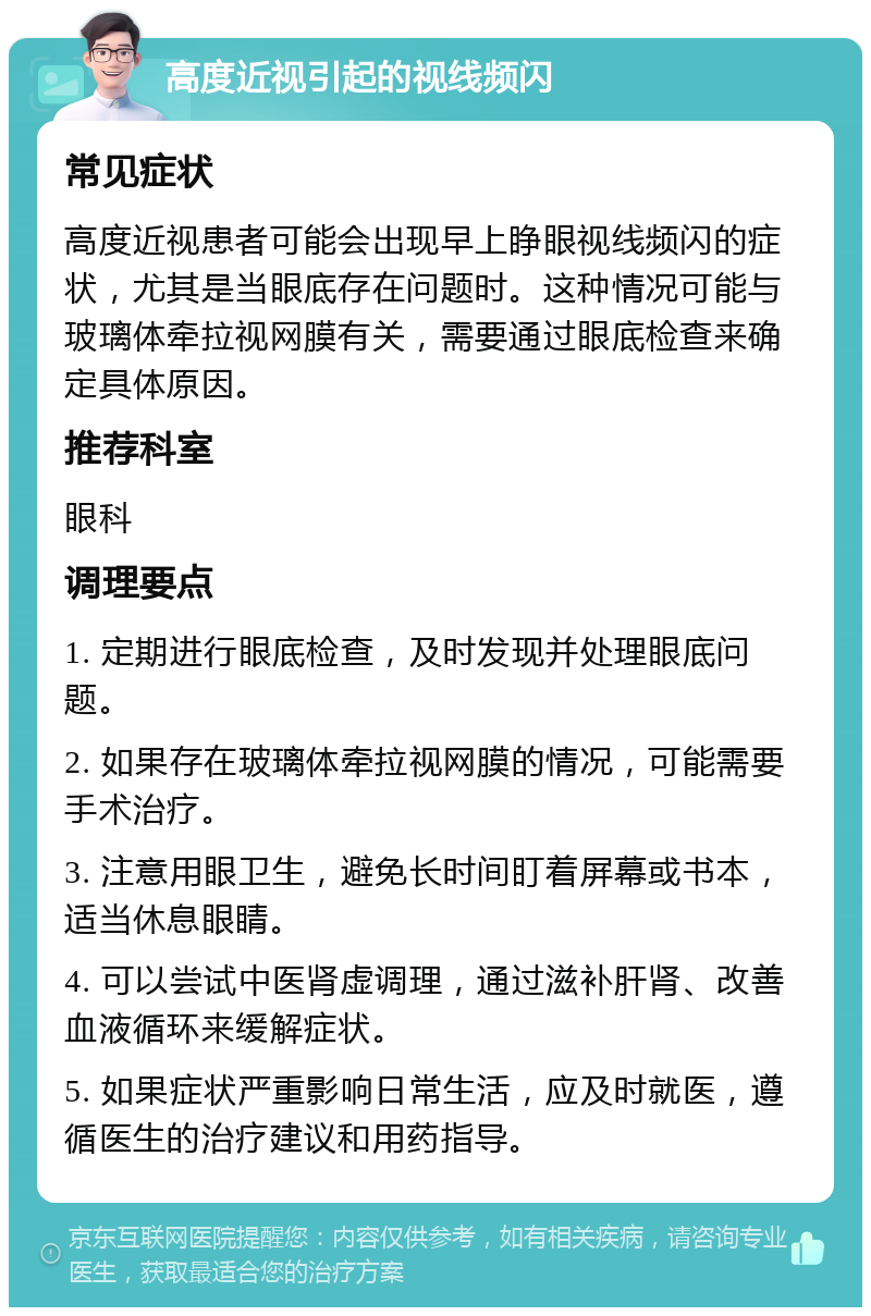 高度近视引起的视线频闪 常见症状 高度近视患者可能会出现早上睁眼视线频闪的症状，尤其是当眼底存在问题时。这种情况可能与玻璃体牵拉视网膜有关，需要通过眼底检查来确定具体原因。 推荐科室 眼科 调理要点 1. 定期进行眼底检查，及时发现并处理眼底问题。 2. 如果存在玻璃体牵拉视网膜的情况，可能需要手术治疗。 3. 注意用眼卫生，避免长时间盯着屏幕或书本，适当休息眼睛。 4. 可以尝试中医肾虚调理，通过滋补肝肾、改善血液循环来缓解症状。 5. 如果症状严重影响日常生活，应及时就医，遵循医生的治疗建议和用药指导。