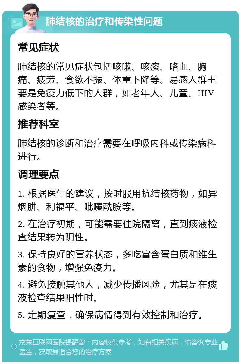 肺结核的治疗和传染性问题 常见症状 肺结核的常见症状包括咳嗽、咳痰、咯血、胸痛、疲劳、食欲不振、体重下降等。易感人群主要是免疫力低下的人群，如老年人、儿童、HIV感染者等。 推荐科室 肺结核的诊断和治疗需要在呼吸内科或传染病科进行。 调理要点 1. 根据医生的建议，按时服用抗结核药物，如异烟肼、利福平、吡嗪酰胺等。 2. 在治疗初期，可能需要住院隔离，直到痰液检查结果转为阴性。 3. 保持良好的营养状态，多吃富含蛋白质和维生素的食物，增强免疫力。 4. 避免接触其他人，减少传播风险，尤其是在痰液检查结果阳性时。 5. 定期复查，确保病情得到有效控制和治疗。