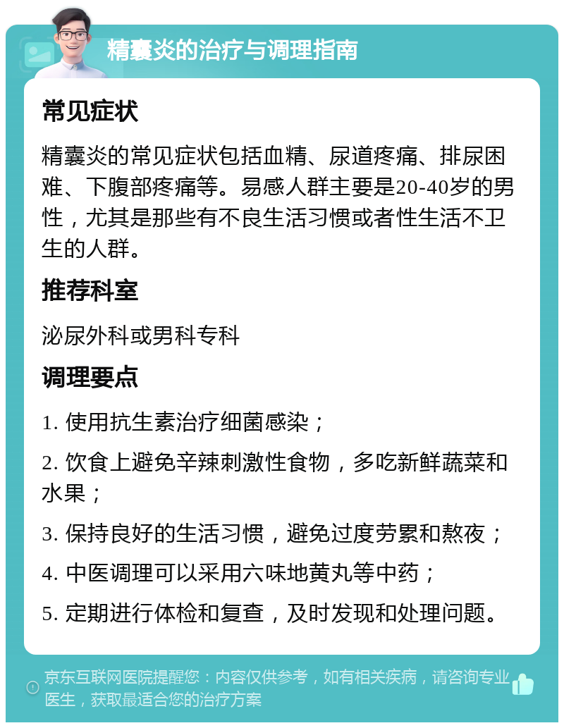 精囊炎的治疗与调理指南 常见症状 精囊炎的常见症状包括血精、尿道疼痛、排尿困难、下腹部疼痛等。易感人群主要是20-40岁的男性，尤其是那些有不良生活习惯或者性生活不卫生的人群。 推荐科室 泌尿外科或男科专科 调理要点 1. 使用抗生素治疗细菌感染； 2. 饮食上避免辛辣刺激性食物，多吃新鲜蔬菜和水果； 3. 保持良好的生活习惯，避免过度劳累和熬夜； 4. 中医调理可以采用六味地黄丸等中药； 5. 定期进行体检和复查，及时发现和处理问题。