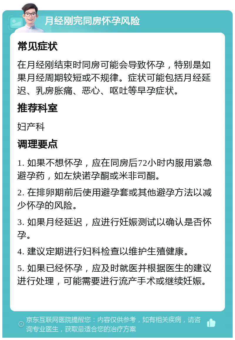 月经刚完同房怀孕风险 常见症状 在月经刚结束时同房可能会导致怀孕，特别是如果月经周期较短或不规律。症状可能包括月经延迟、乳房胀痛、恶心、呕吐等早孕症状。 推荐科室 妇产科 调理要点 1. 如果不想怀孕，应在同房后72小时内服用紧急避孕药，如左炔诺孕酮或米非司酮。 2. 在排卵期前后使用避孕套或其他避孕方法以减少怀孕的风险。 3. 如果月经延迟，应进行妊娠测试以确认是否怀孕。 4. 建议定期进行妇科检查以维护生殖健康。 5. 如果已经怀孕，应及时就医并根据医生的建议进行处理，可能需要进行流产手术或继续妊娠。