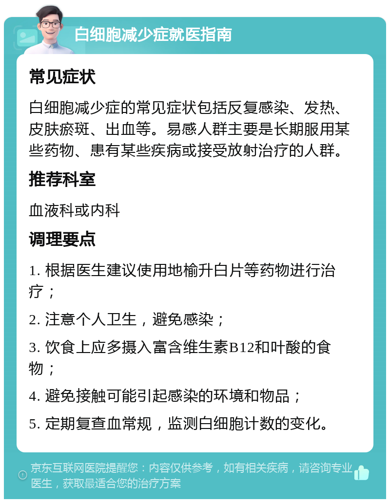 白细胞减少症就医指南 常见症状 白细胞减少症的常见症状包括反复感染、发热、皮肤瘀斑、出血等。易感人群主要是长期服用某些药物、患有某些疾病或接受放射治疗的人群。 推荐科室 血液科或内科 调理要点 1. 根据医生建议使用地榆升白片等药物进行治疗； 2. 注意个人卫生，避免感染； 3. 饮食上应多摄入富含维生素B12和叶酸的食物； 4. 避免接触可能引起感染的环境和物品； 5. 定期复查血常规，监测白细胞计数的变化。