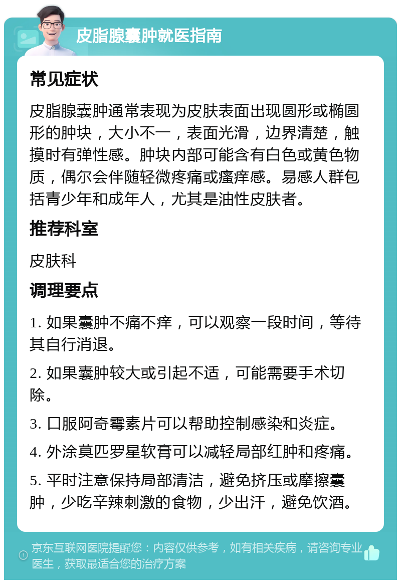 皮脂腺囊肿就医指南 常见症状 皮脂腺囊肿通常表现为皮肤表面出现圆形或椭圆形的肿块，大小不一，表面光滑，边界清楚，触摸时有弹性感。肿块内部可能含有白色或黄色物质，偶尔会伴随轻微疼痛或瘙痒感。易感人群包括青少年和成年人，尤其是油性皮肤者。 推荐科室 皮肤科 调理要点 1. 如果囊肿不痛不痒，可以观察一段时间，等待其自行消退。 2. 如果囊肿较大或引起不适，可能需要手术切除。 3. 口服阿奇霉素片可以帮助控制感染和炎症。 4. 外涂莫匹罗星软膏可以减轻局部红肿和疼痛。 5. 平时注意保持局部清洁，避免挤压或摩擦囊肿，少吃辛辣刺激的食物，少出汗，避免饮酒。