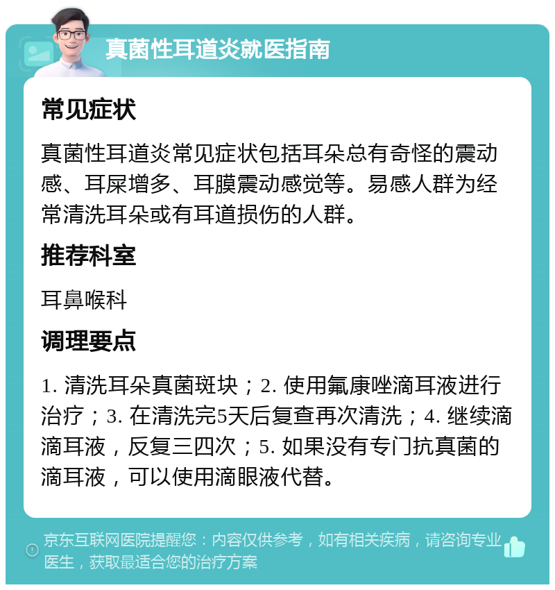 真菌性耳道炎就医指南 常见症状 真菌性耳道炎常见症状包括耳朵总有奇怪的震动感、耳屎增多、耳膜震动感觉等。易感人群为经常清洗耳朵或有耳道损伤的人群。 推荐科室 耳鼻喉科 调理要点 1. 清洗耳朵真菌斑块；2. 使用氟康唑滴耳液进行治疗；3. 在清洗完5天后复查再次清洗；4. 继续滴滴耳液，反复三四次；5. 如果没有专门抗真菌的滴耳液，可以使用滴眼液代替。