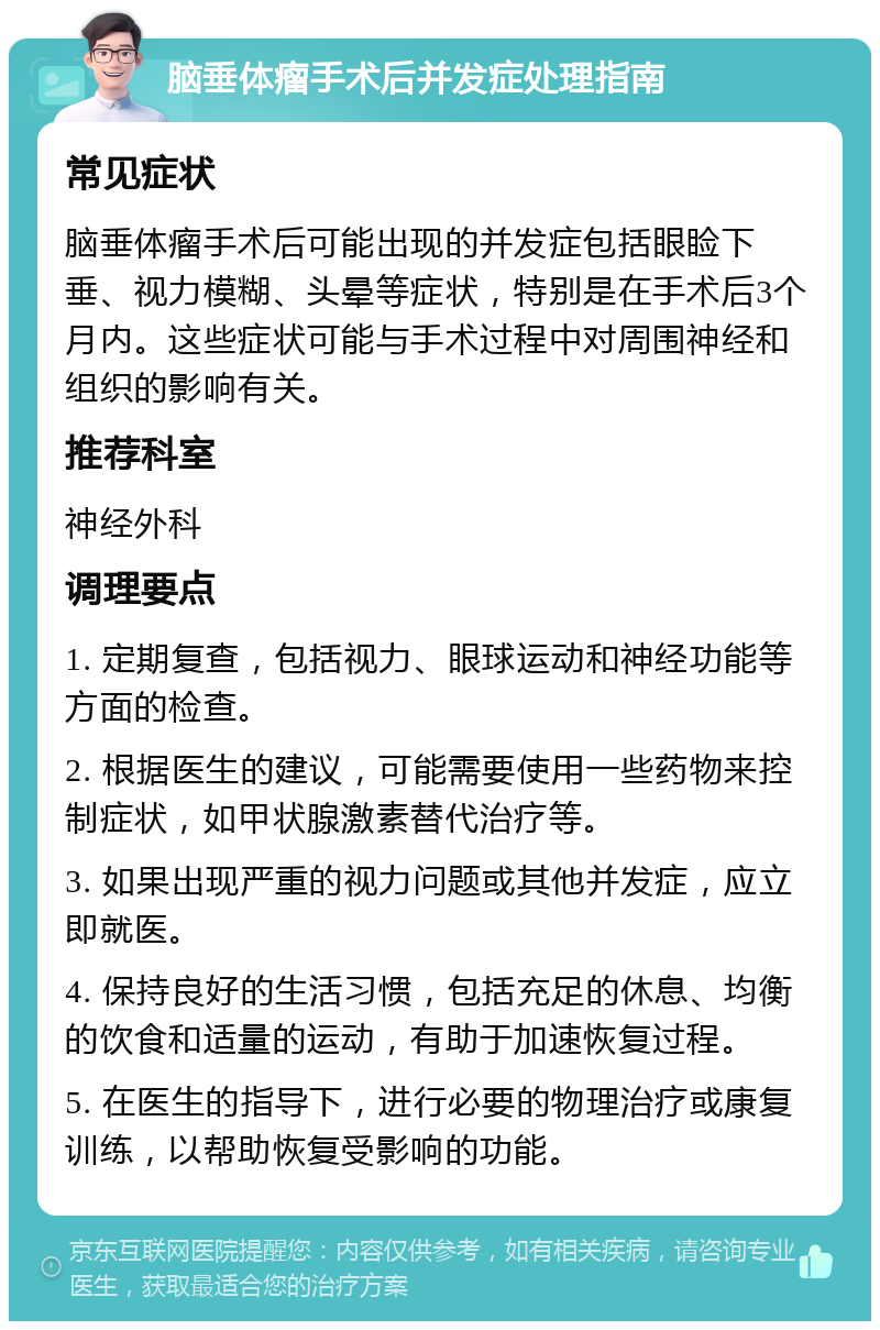 脑垂体瘤手术后并发症处理指南 常见症状 脑垂体瘤手术后可能出现的并发症包括眼睑下垂、视力模糊、头晕等症状，特别是在手术后3个月内。这些症状可能与手术过程中对周围神经和组织的影响有关。 推荐科室 神经外科 调理要点 1. 定期复查，包括视力、眼球运动和神经功能等方面的检查。 2. 根据医生的建议，可能需要使用一些药物来控制症状，如甲状腺激素替代治疗等。 3. 如果出现严重的视力问题或其他并发症，应立即就医。 4. 保持良好的生活习惯，包括充足的休息、均衡的饮食和适量的运动，有助于加速恢复过程。 5. 在医生的指导下，进行必要的物理治疗或康复训练，以帮助恢复受影响的功能。