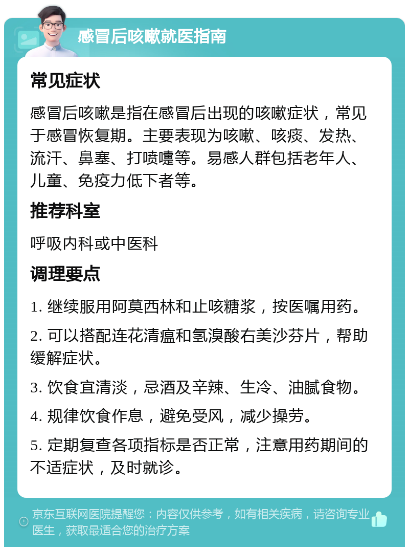 感冒后咳嗽就医指南 常见症状 感冒后咳嗽是指在感冒后出现的咳嗽症状，常见于感冒恢复期。主要表现为咳嗽、咳痰、发热、流汗、鼻塞、打喷嚏等。易感人群包括老年人、儿童、免疫力低下者等。 推荐科室 呼吸内科或中医科 调理要点 1. 继续服用阿莫西林和止咳糖浆，按医嘱用药。 2. 可以搭配连花清瘟和氢溴酸右美沙芬片，帮助缓解症状。 3. 饮食宜清淡，忌酒及辛辣、生冷、油腻食物。 4. 规律饮食作息，避免受风，减少操劳。 5. 定期复查各项指标是否正常，注意用药期间的不适症状，及时就诊。