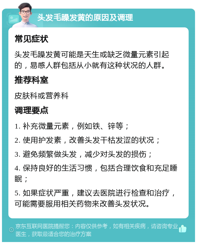 头发毛躁发黄的原因及调理 常见症状 头发毛躁发黄可能是天生或缺乏微量元素引起的，易感人群包括从小就有这种状况的人群。 推荐科室 皮肤科或营养科 调理要点 1. 补充微量元素，例如铁、锌等； 2. 使用护发素，改善头发干枯发涩的状况； 3. 避免频繁做头发，减少对头发的损伤； 4. 保持良好的生活习惯，包括合理饮食和充足睡眠； 5. 如果症状严重，建议去医院进行检查和治疗，可能需要服用相关药物来改善头发状况。