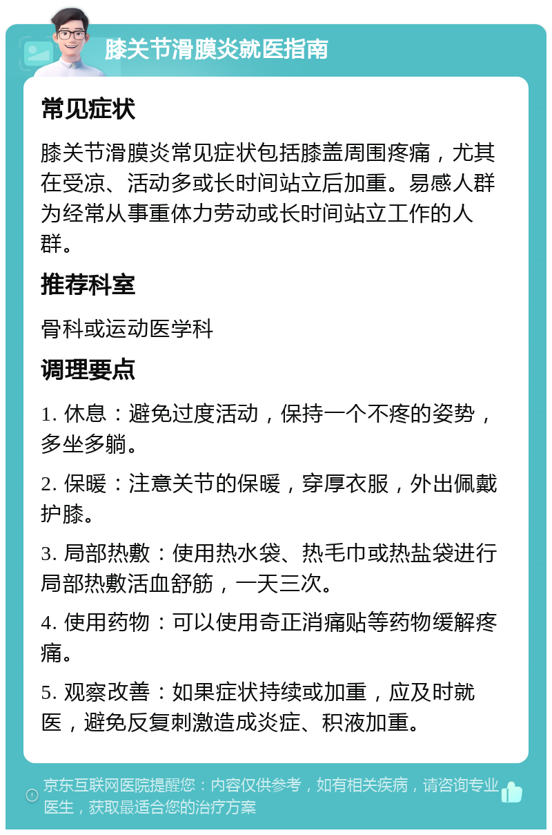 膝关节滑膜炎就医指南 常见症状 膝关节滑膜炎常见症状包括膝盖周围疼痛，尤其在受凉、活动多或长时间站立后加重。易感人群为经常从事重体力劳动或长时间站立工作的人群。 推荐科室 骨科或运动医学科 调理要点 1. 休息：避免过度活动，保持一个不疼的姿势，多坐多躺。 2. 保暖：注意关节的保暖，穿厚衣服，外出佩戴护膝。 3. 局部热敷：使用热水袋、热毛巾或热盐袋进行局部热敷活血舒筋，一天三次。 4. 使用药物：可以使用奇正消痛贴等药物缓解疼痛。 5. 观察改善：如果症状持续或加重，应及时就医，避免反复刺激造成炎症、积液加重。