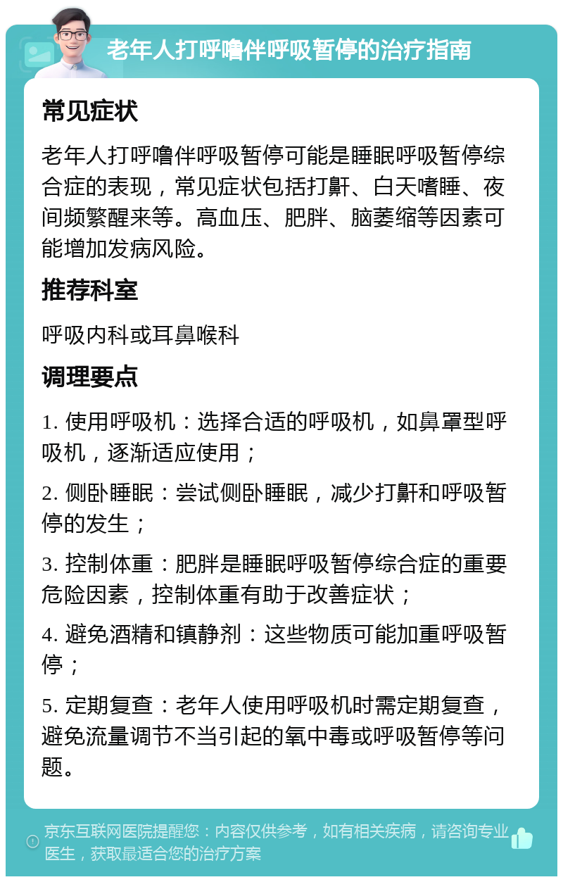 老年人打呼噜伴呼吸暂停的治疗指南 常见症状 老年人打呼噜伴呼吸暂停可能是睡眠呼吸暂停综合症的表现，常见症状包括打鼾、白天嗜睡、夜间频繁醒来等。高血压、肥胖、脑萎缩等因素可能增加发病风险。 推荐科室 呼吸内科或耳鼻喉科 调理要点 1. 使用呼吸机：选择合适的呼吸机，如鼻罩型呼吸机，逐渐适应使用； 2. 侧卧睡眠：尝试侧卧睡眠，减少打鼾和呼吸暂停的发生； 3. 控制体重：肥胖是睡眠呼吸暂停综合症的重要危险因素，控制体重有助于改善症状； 4. 避免酒精和镇静剂：这些物质可能加重呼吸暂停； 5. 定期复查：老年人使用呼吸机时需定期复查，避免流量调节不当引起的氧中毒或呼吸暂停等问题。