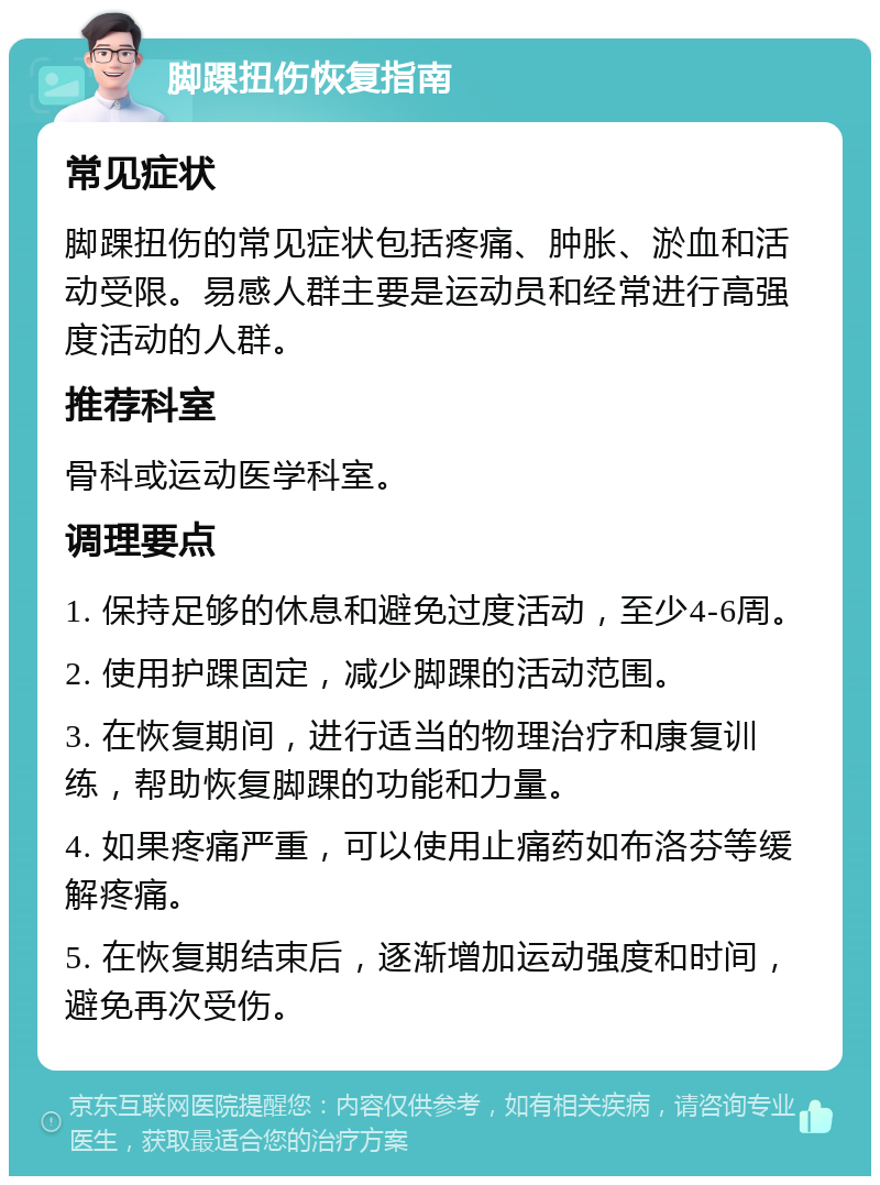 脚踝扭伤恢复指南 常见症状 脚踝扭伤的常见症状包括疼痛、肿胀、淤血和活动受限。易感人群主要是运动员和经常进行高强度活动的人群。 推荐科室 骨科或运动医学科室。 调理要点 1. 保持足够的休息和避免过度活动，至少4-6周。 2. 使用护踝固定，减少脚踝的活动范围。 3. 在恢复期间，进行适当的物理治疗和康复训练，帮助恢复脚踝的功能和力量。 4. 如果疼痛严重，可以使用止痛药如布洛芬等缓解疼痛。 5. 在恢复期结束后，逐渐增加运动强度和时间，避免再次受伤。