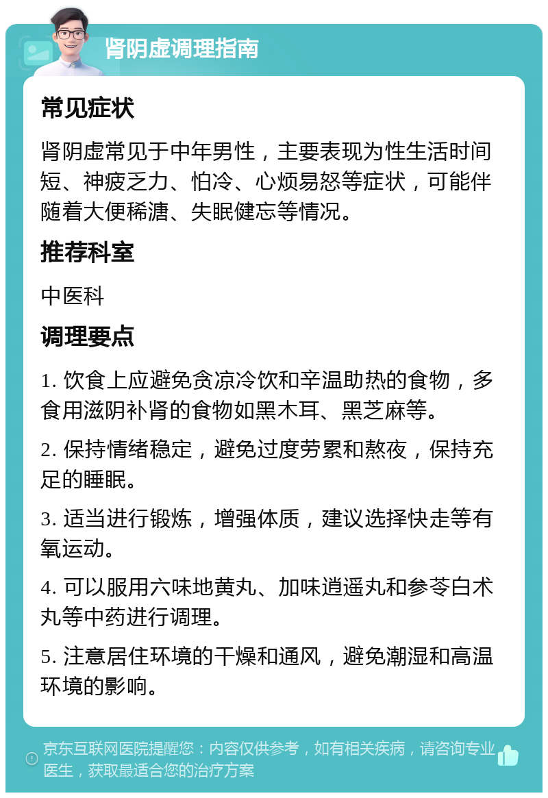 肾阴虚调理指南 常见症状 肾阴虚常见于中年男性，主要表现为性生活时间短、神疲乏力、怕冷、心烦易怒等症状，可能伴随着大便稀溏、失眠健忘等情况。 推荐科室 中医科 调理要点 1. 饮食上应避免贪凉冷饮和辛温助热的食物，多食用滋阴补肾的食物如黑木耳、黑芝麻等。 2. 保持情绪稳定，避免过度劳累和熬夜，保持充足的睡眠。 3. 适当进行锻炼，增强体质，建议选择快走等有氧运动。 4. 可以服用六味地黄丸、加味逍遥丸和参苓白术丸等中药进行调理。 5. 注意居住环境的干燥和通风，避免潮湿和高温环境的影响。