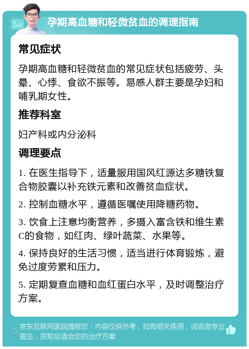 孕期高血糖和轻微贫血的调理指南 常见症状 孕期高血糖和轻微贫血的常见症状包括疲劳、头晕、心悸、食欲不振等。易感人群主要是孕妇和哺乳期女性。 推荐科室 妇产科或内分泌科 调理要点 1. 在医生指导下，适量服用国风红源达多糖铁复合物胶囊以补充铁元素和改善贫血症状。 2. 控制血糖水平，遵循医嘱使用降糖药物。 3. 饮食上注意均衡营养，多摄入富含铁和维生素C的食物，如红肉、绿叶蔬菜、水果等。 4. 保持良好的生活习惯，适当进行体育锻炼，避免过度劳累和压力。 5. 定期复查血糖和血红蛋白水平，及时调整治疗方案。