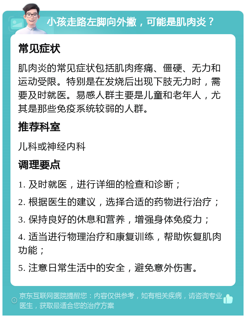 小孩走路左脚向外撇，可能是肌肉炎？ 常见症状 肌肉炎的常见症状包括肌肉疼痛、僵硬、无力和运动受限。特别是在发烧后出现下肢无力时，需要及时就医。易感人群主要是儿童和老年人，尤其是那些免疫系统较弱的人群。 推荐科室 儿科或神经内科 调理要点 1. 及时就医，进行详细的检查和诊断； 2. 根据医生的建议，选择合适的药物进行治疗； 3. 保持良好的休息和营养，增强身体免疫力； 4. 适当进行物理治疗和康复训练，帮助恢复肌肉功能； 5. 注意日常生活中的安全，避免意外伤害。