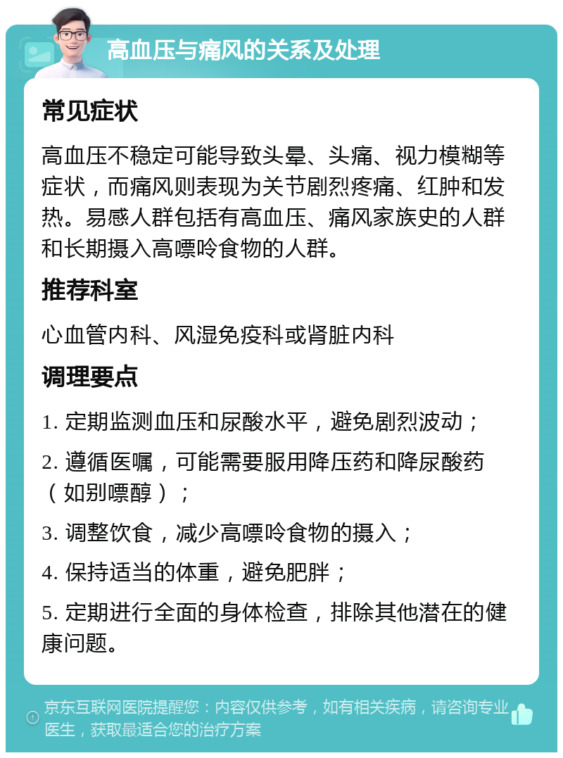 高血压与痛风的关系及处理 常见症状 高血压不稳定可能导致头晕、头痛、视力模糊等症状，而痛风则表现为关节剧烈疼痛、红肿和发热。易感人群包括有高血压、痛风家族史的人群和长期摄入高嘌呤食物的人群。 推荐科室 心血管内科、风湿免疫科或肾脏内科 调理要点 1. 定期监测血压和尿酸水平，避免剧烈波动； 2. 遵循医嘱，可能需要服用降压药和降尿酸药（如别嘌醇）； 3. 调整饮食，减少高嘌呤食物的摄入； 4. 保持适当的体重，避免肥胖； 5. 定期进行全面的身体检查，排除其他潜在的健康问题。