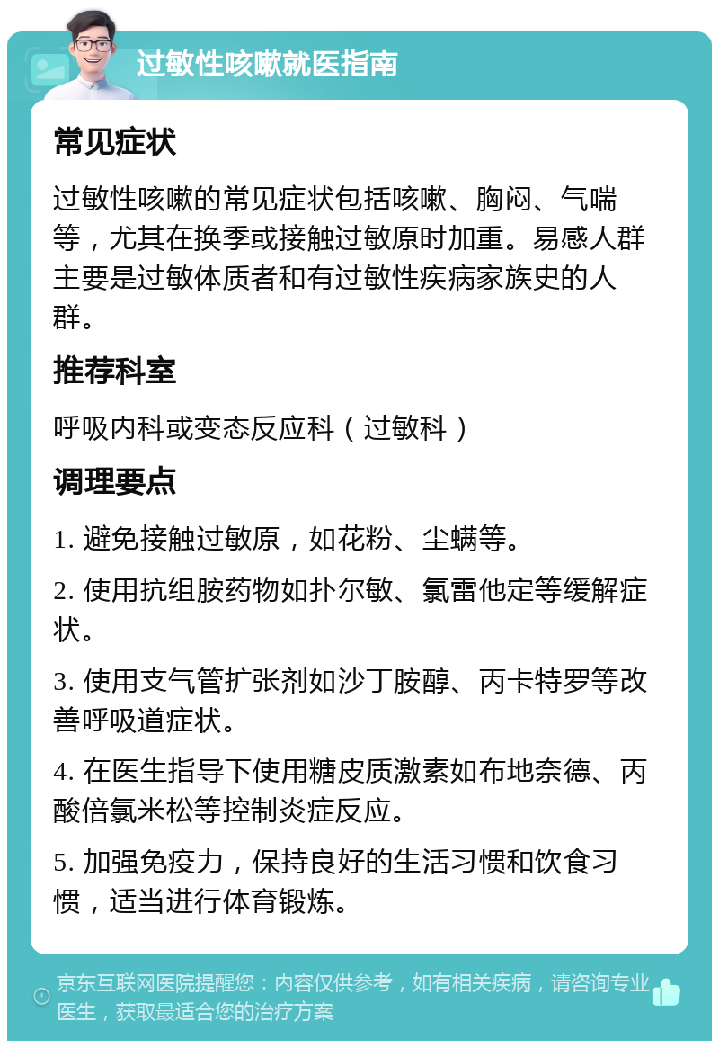 过敏性咳嗽就医指南 常见症状 过敏性咳嗽的常见症状包括咳嗽、胸闷、气喘等，尤其在换季或接触过敏原时加重。易感人群主要是过敏体质者和有过敏性疾病家族史的人群。 推荐科室 呼吸内科或变态反应科（过敏科） 调理要点 1. 避免接触过敏原，如花粉、尘螨等。 2. 使用抗组胺药物如扑尔敏、氯雷他定等缓解症状。 3. 使用支气管扩张剂如沙丁胺醇、丙卡特罗等改善呼吸道症状。 4. 在医生指导下使用糖皮质激素如布地奈德、丙酸倍氯米松等控制炎症反应。 5. 加强免疫力，保持良好的生活习惯和饮食习惯，适当进行体育锻炼。