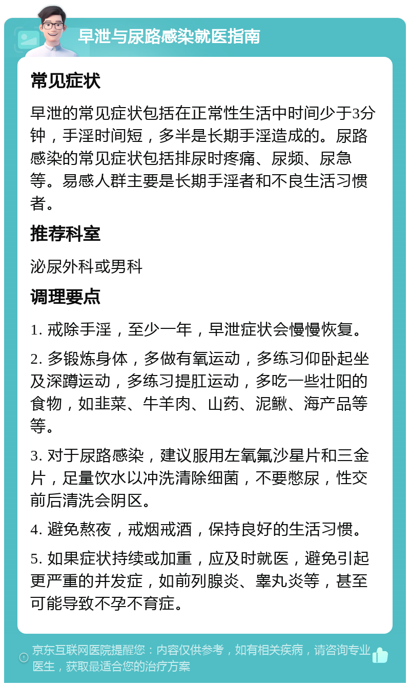 早泄与尿路感染就医指南 常见症状 早泄的常见症状包括在正常性生活中时间少于3分钟，手淫时间短，多半是长期手淫造成的。尿路感染的常见症状包括排尿时疼痛、尿频、尿急等。易感人群主要是长期手淫者和不良生活习惯者。 推荐科室 泌尿外科或男科 调理要点 1. 戒除手淫，至少一年，早泄症状会慢慢恢复。 2. 多锻炼身体，多做有氧运动，多练习仰卧起坐及深蹲运动，多练习提肛运动，多吃一些壮阳的食物，如韭菜、牛羊肉、山药、泥鳅、海产品等等。 3. 对于尿路感染，建议服用左氧氟沙星片和三金片，足量饮水以冲洗清除细菌，不要憋尿，性交前后清洗会阴区。 4. 避免熬夜，戒烟戒酒，保持良好的生活习惯。 5. 如果症状持续或加重，应及时就医，避免引起更严重的并发症，如前列腺炎、睾丸炎等，甚至可能导致不孕不育症。