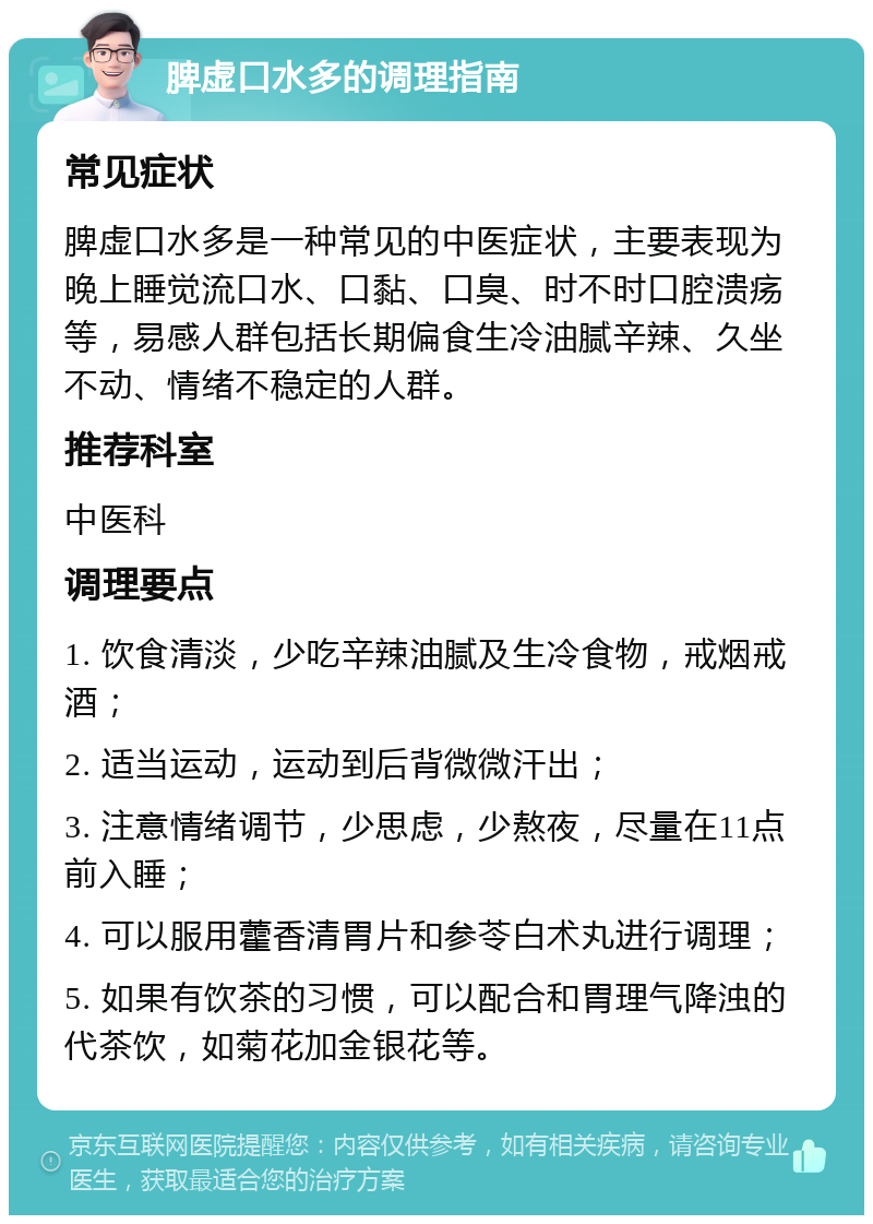 脾虚口水多的调理指南 常见症状 脾虚口水多是一种常见的中医症状，主要表现为晚上睡觉流口水、口黏、口臭、时不时口腔溃疡等，易感人群包括长期偏食生冷油腻辛辣、久坐不动、情绪不稳定的人群。 推荐科室 中医科 调理要点 1. 饮食清淡，少吃辛辣油腻及生冷食物，戒烟戒酒； 2. 适当运动，运动到后背微微汗出； 3. 注意情绪调节，少思虑，少熬夜，尽量在11点前入睡； 4. 可以服用藿香清胃片和参苓白术丸进行调理； 5. 如果有饮茶的习惯，可以配合和胃理气降浊的代茶饮，如菊花加金银花等。