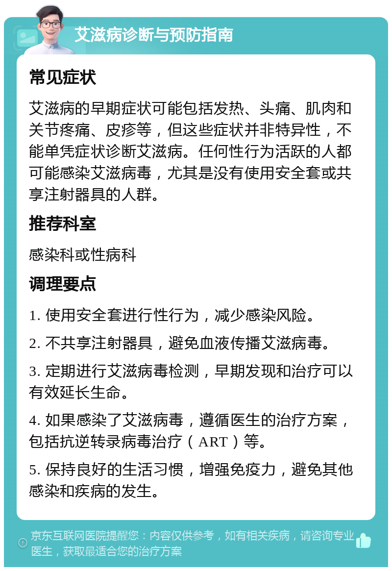 艾滋病诊断与预防指南 常见症状 艾滋病的早期症状可能包括发热、头痛、肌肉和关节疼痛、皮疹等，但这些症状并非特异性，不能单凭症状诊断艾滋病。任何性行为活跃的人都可能感染艾滋病毒，尤其是没有使用安全套或共享注射器具的人群。 推荐科室 感染科或性病科 调理要点 1. 使用安全套进行性行为，减少感染风险。 2. 不共享注射器具，避免血液传播艾滋病毒。 3. 定期进行艾滋病毒检测，早期发现和治疗可以有效延长生命。 4. 如果感染了艾滋病毒，遵循医生的治疗方案，包括抗逆转录病毒治疗（ART）等。 5. 保持良好的生活习惯，增强免疫力，避免其他感染和疾病的发生。