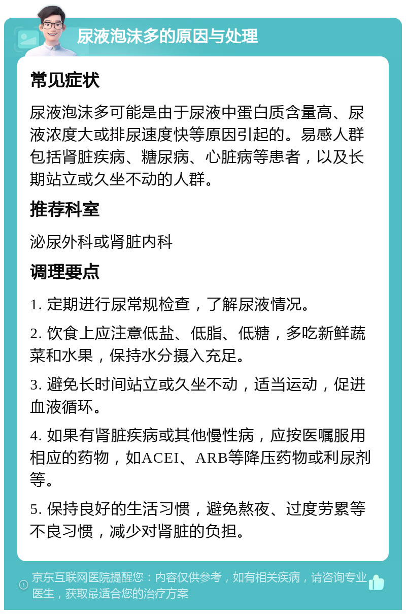 尿液泡沫多的原因与处理 常见症状 尿液泡沫多可能是由于尿液中蛋白质含量高、尿液浓度大或排尿速度快等原因引起的。易感人群包括肾脏疾病、糖尿病、心脏病等患者，以及长期站立或久坐不动的人群。 推荐科室 泌尿外科或肾脏内科 调理要点 1. 定期进行尿常规检查，了解尿液情况。 2. 饮食上应注意低盐、低脂、低糖，多吃新鲜蔬菜和水果，保持水分摄入充足。 3. 避免长时间站立或久坐不动，适当运动，促进血液循环。 4. 如果有肾脏疾病或其他慢性病，应按医嘱服用相应的药物，如ACEI、ARB等降压药物或利尿剂等。 5. 保持良好的生活习惯，避免熬夜、过度劳累等不良习惯，减少对肾脏的负担。