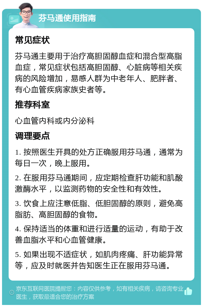 芬马通使用指南 常见症状 芬马通主要用于治疗高胆固醇血症和混合型高脂血症，常见症状包括高胆固醇、心脏病等相关疾病的风险增加，易感人群为中老年人、肥胖者、有心血管疾病家族史者等。 推荐科室 心血管内科或内分泌科 调理要点 1. 按照医生开具的处方正确服用芬马通，通常为每日一次，晚上服用。 2. 在服用芬马通期间，应定期检查肝功能和肌酸激酶水平，以监测药物的安全性和有效性。 3. 饮食上应注意低脂、低胆固醇的原则，避免高脂肪、高胆固醇的食物。 4. 保持适当的体重和进行适量的运动，有助于改善血脂水平和心血管健康。 5. 如果出现不适症状，如肌肉疼痛、肝功能异常等，应及时就医并告知医生正在服用芬马通。