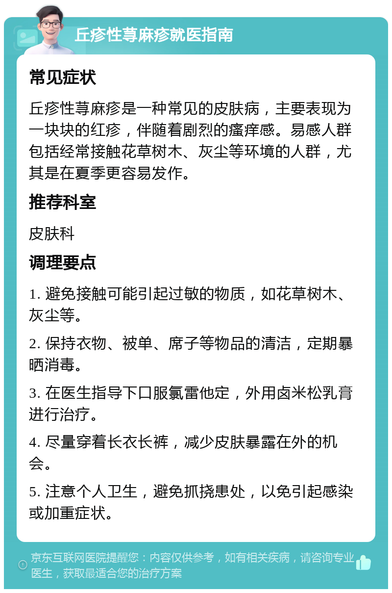 丘疹性荨麻疹就医指南 常见症状 丘疹性荨麻疹是一种常见的皮肤病，主要表现为一块块的红疹，伴随着剧烈的瘙痒感。易感人群包括经常接触花草树木、灰尘等环境的人群，尤其是在夏季更容易发作。 推荐科室 皮肤科 调理要点 1. 避免接触可能引起过敏的物质，如花草树木、灰尘等。 2. 保持衣物、被单、席子等物品的清洁，定期暴晒消毒。 3. 在医生指导下口服氯雷他定，外用卤米松乳膏进行治疗。 4. 尽量穿着长衣长裤，减少皮肤暴露在外的机会。 5. 注意个人卫生，避免抓挠患处，以免引起感染或加重症状。