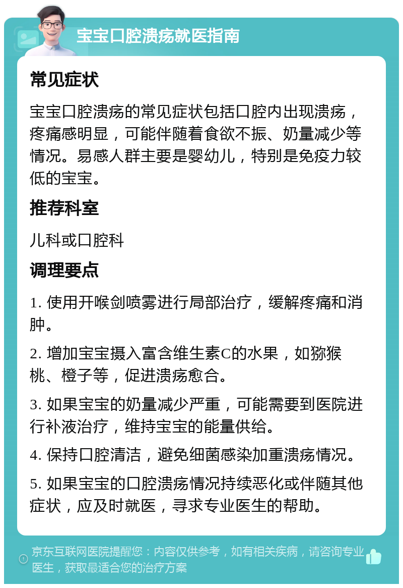 宝宝口腔溃疡就医指南 常见症状 宝宝口腔溃疡的常见症状包括口腔内出现溃疡，疼痛感明显，可能伴随着食欲不振、奶量减少等情况。易感人群主要是婴幼儿，特别是免疫力较低的宝宝。 推荐科室 儿科或口腔科 调理要点 1. 使用开喉剑喷雾进行局部治疗，缓解疼痛和消肿。 2. 增加宝宝摄入富含维生素C的水果，如猕猴桃、橙子等，促进溃疡愈合。 3. 如果宝宝的奶量减少严重，可能需要到医院进行补液治疗，维持宝宝的能量供给。 4. 保持口腔清洁，避免细菌感染加重溃疡情况。 5. 如果宝宝的口腔溃疡情况持续恶化或伴随其他症状，应及时就医，寻求专业医生的帮助。