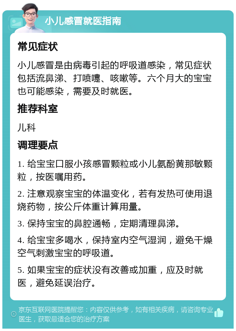 小儿感冒就医指南 常见症状 小儿感冒是由病毒引起的呼吸道感染，常见症状包括流鼻涕、打喷嚏、咳嗽等。六个月大的宝宝也可能感染，需要及时就医。 推荐科室 儿科 调理要点 1. 给宝宝口服小孩感冒颗粒或小儿氨酚黄那敏颗粒，按医嘱用药。 2. 注意观察宝宝的体温变化，若有发热可使用退烧药物，按公斤体重计算用量。 3. 保持宝宝的鼻腔通畅，定期清理鼻涕。 4. 给宝宝多喝水，保持室内空气湿润，避免干燥空气刺激宝宝的呼吸道。 5. 如果宝宝的症状没有改善或加重，应及时就医，避免延误治疗。