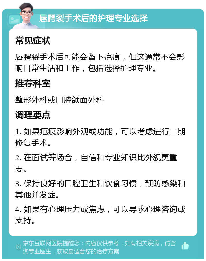 唇腭裂手术后的护理专业选择 常见症状 唇腭裂手术后可能会留下疤痕，但这通常不会影响日常生活和工作，包括选择护理专业。 推荐科室 整形外科或口腔颌面外科 调理要点 1. 如果疤痕影响外观或功能，可以考虑进行二期修复手术。 2. 在面试等场合，自信和专业知识比外貌更重要。 3. 保持良好的口腔卫生和饮食习惯，预防感染和其他并发症。 4. 如果有心理压力或焦虑，可以寻求心理咨询或支持。