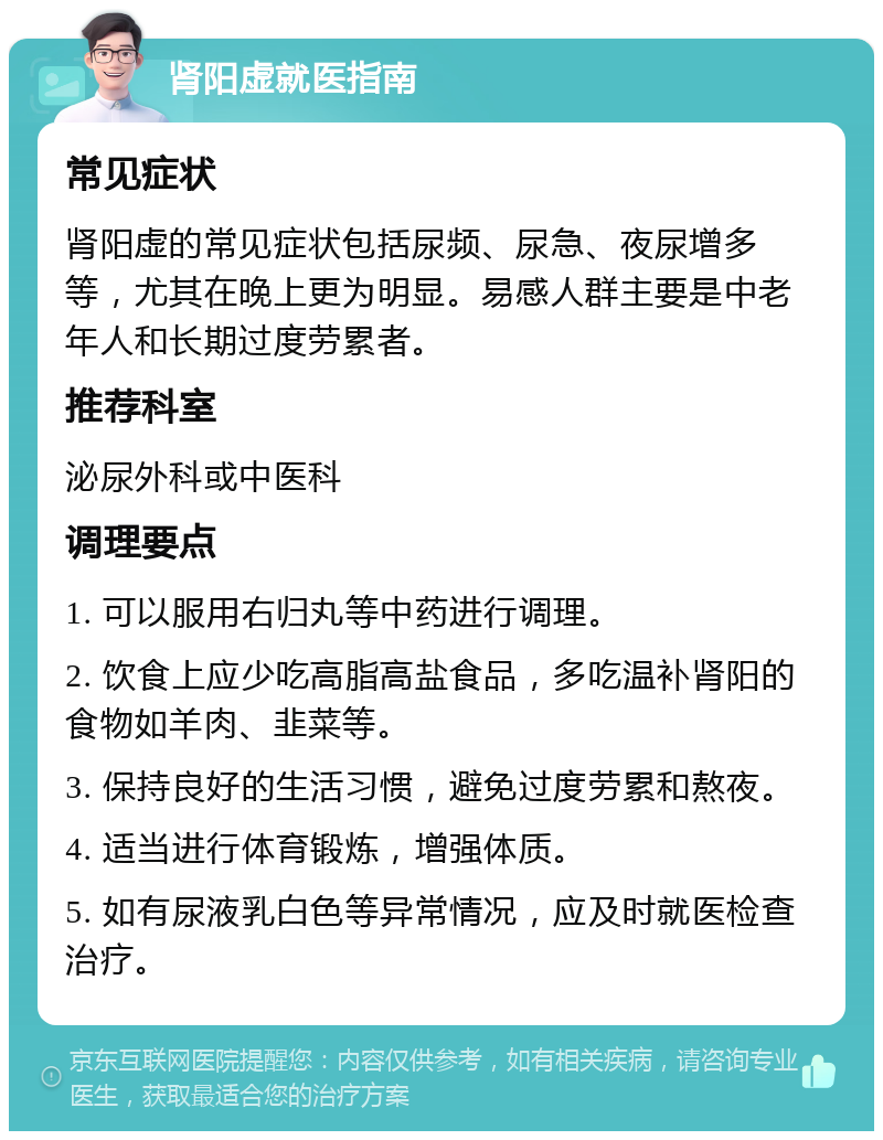 肾阳虚就医指南 常见症状 肾阳虚的常见症状包括尿频、尿急、夜尿增多等，尤其在晚上更为明显。易感人群主要是中老年人和长期过度劳累者。 推荐科室 泌尿外科或中医科 调理要点 1. 可以服用右归丸等中药进行调理。 2. 饮食上应少吃高脂高盐食品，多吃温补肾阳的食物如羊肉、韭菜等。 3. 保持良好的生活习惯，避免过度劳累和熬夜。 4. 适当进行体育锻炼，增强体质。 5. 如有尿液乳白色等异常情况，应及时就医检查治疗。