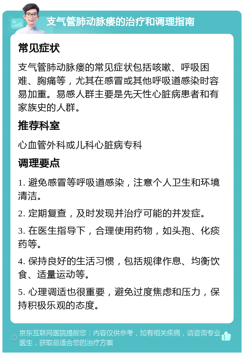 支气管肺动脉瘘的治疗和调理指南 常见症状 支气管肺动脉瘘的常见症状包括咳嗽、呼吸困难、胸痛等，尤其在感冒或其他呼吸道感染时容易加重。易感人群主要是先天性心脏病患者和有家族史的人群。 推荐科室 心血管外科或儿科心脏病专科 调理要点 1. 避免感冒等呼吸道感染，注意个人卫生和环境清洁。 2. 定期复查，及时发现并治疗可能的并发症。 3. 在医生指导下，合理使用药物，如头孢、化痰药等。 4. 保持良好的生活习惯，包括规律作息、均衡饮食、适量运动等。 5. 心理调适也很重要，避免过度焦虑和压力，保持积极乐观的态度。