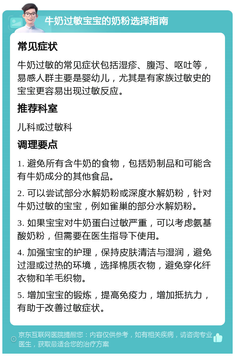 牛奶过敏宝宝的奶粉选择指南 常见症状 牛奶过敏的常见症状包括湿疹、腹泻、呕吐等，易感人群主要是婴幼儿，尤其是有家族过敏史的宝宝更容易出现过敏反应。 推荐科室 儿科或过敏科 调理要点 1. 避免所有含牛奶的食物，包括奶制品和可能含有牛奶成分的其他食品。 2. 可以尝试部分水解奶粉或深度水解奶粉，针对牛奶过敏的宝宝，例如雀巢的部分水解奶粉。 3. 如果宝宝对牛奶蛋白过敏严重，可以考虑氨基酸奶粉，但需要在医生指导下使用。 4. 加强宝宝的护理，保持皮肤清洁与湿润，避免过湿或过热的环境，选择棉质衣物，避免穿化纤衣物和羊毛织物。 5. 增加宝宝的锻炼，提高免疫力，增加抵抗力，有助于改善过敏症状。