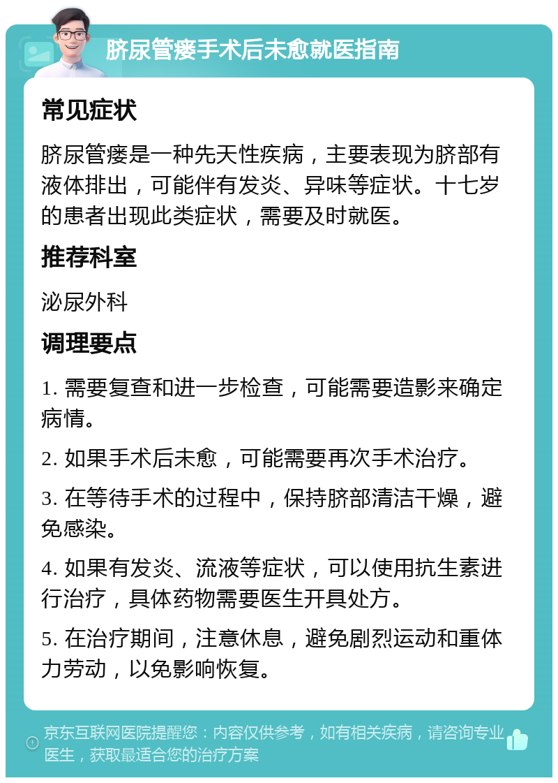 脐尿管瘘手术后未愈就医指南 常见症状 脐尿管瘘是一种先天性疾病，主要表现为脐部有液体排出，可能伴有发炎、异味等症状。十七岁的患者出现此类症状，需要及时就医。 推荐科室 泌尿外科 调理要点 1. 需要复查和进一步检查，可能需要造影来确定病情。 2. 如果手术后未愈，可能需要再次手术治疗。 3. 在等待手术的过程中，保持脐部清洁干燥，避免感染。 4. 如果有发炎、流液等症状，可以使用抗生素进行治疗，具体药物需要医生开具处方。 5. 在治疗期间，注意休息，避免剧烈运动和重体力劳动，以免影响恢复。