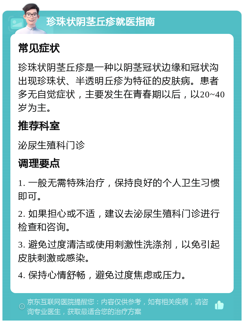 珍珠状阴茎丘疹就医指南 常见症状 珍珠状阴茎丘疹是一种以阴茎冠状边缘和冠状沟出现珍珠状、半透明丘疹为特征的皮肤病。患者多无自觉症状，主要发生在青春期以后，以20~40岁为主。 推荐科室 泌尿生殖科门诊 调理要点 1. 一般无需特殊治疗，保持良好的个人卫生习惯即可。 2. 如果担心或不适，建议去泌尿生殖科门诊进行检查和咨询。 3. 避免过度清洁或使用刺激性洗涤剂，以免引起皮肤刺激或感染。 4. 保持心情舒畅，避免过度焦虑或压力。