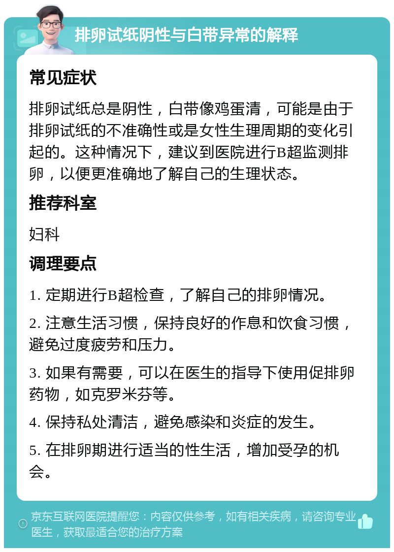 排卵试纸阴性与白带异常的解释 常见症状 排卵试纸总是阴性，白带像鸡蛋清，可能是由于排卵试纸的不准确性或是女性生理周期的变化引起的。这种情况下，建议到医院进行B超监测排卵，以便更准确地了解自己的生理状态。 推荐科室 妇科 调理要点 1. 定期进行B超检查，了解自己的排卵情况。 2. 注意生活习惯，保持良好的作息和饮食习惯，避免过度疲劳和压力。 3. 如果有需要，可以在医生的指导下使用促排卵药物，如克罗米芬等。 4. 保持私处清洁，避免感染和炎症的发生。 5. 在排卵期进行适当的性生活，增加受孕的机会。