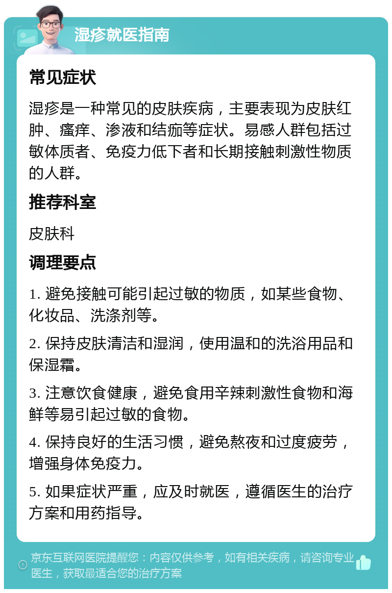 湿疹就医指南 常见症状 湿疹是一种常见的皮肤疾病，主要表现为皮肤红肿、瘙痒、渗液和结痂等症状。易感人群包括过敏体质者、免疫力低下者和长期接触刺激性物质的人群。 推荐科室 皮肤科 调理要点 1. 避免接触可能引起过敏的物质，如某些食物、化妆品、洗涤剂等。 2. 保持皮肤清洁和湿润，使用温和的洗浴用品和保湿霜。 3. 注意饮食健康，避免食用辛辣刺激性食物和海鲜等易引起过敏的食物。 4. 保持良好的生活习惯，避免熬夜和过度疲劳，增强身体免疫力。 5. 如果症状严重，应及时就医，遵循医生的治疗方案和用药指导。