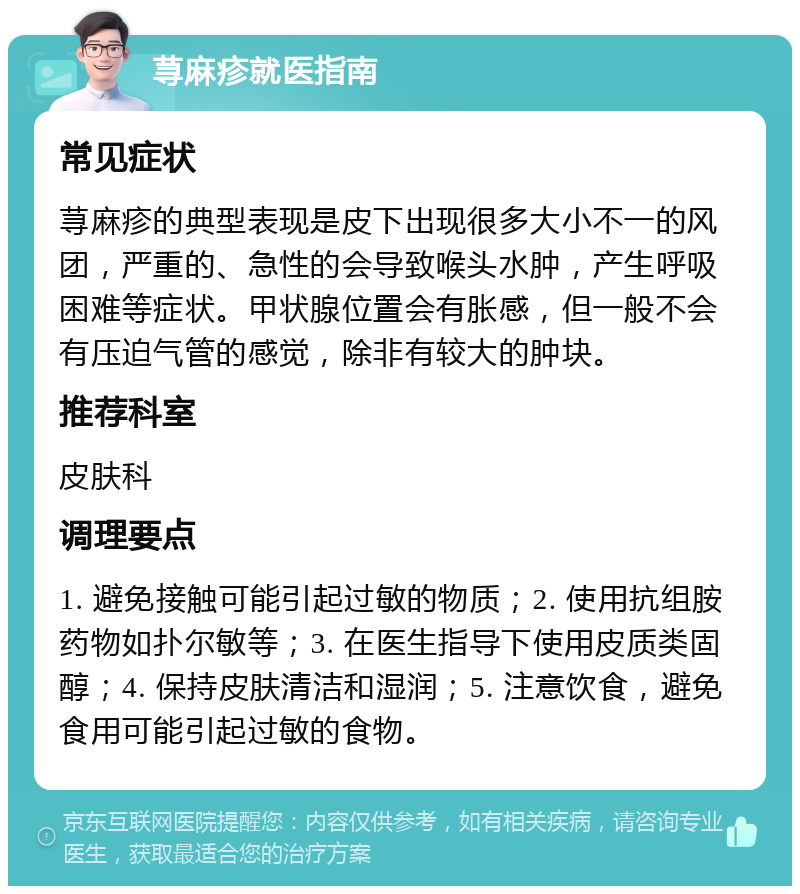 荨麻疹就医指南 常见症状 荨麻疹的典型表现是皮下出现很多大小不一的风团，严重的、急性的会导致喉头水肿，产生呼吸困难等症状。甲状腺位置会有胀感，但一般不会有压迫气管的感觉，除非有较大的肿块。 推荐科室 皮肤科 调理要点 1. 避免接触可能引起过敏的物质；2. 使用抗组胺药物如扑尔敏等；3. 在医生指导下使用皮质类固醇；4. 保持皮肤清洁和湿润；5. 注意饮食，避免食用可能引起过敏的食物。