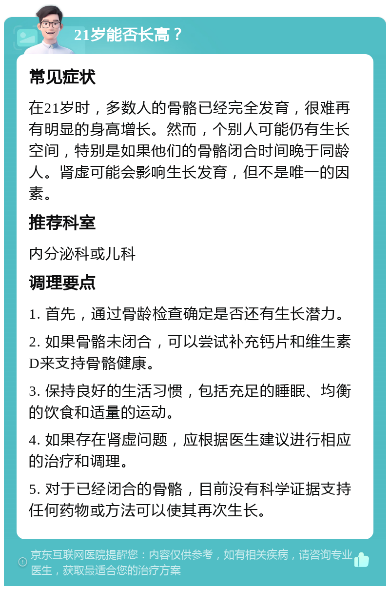 21岁能否长高？ 常见症状 在21岁时，多数人的骨骼已经完全发育，很难再有明显的身高增长。然而，个别人可能仍有生长空间，特别是如果他们的骨骼闭合时间晚于同龄人。肾虚可能会影响生长发育，但不是唯一的因素。 推荐科室 内分泌科或儿科 调理要点 1. 首先，通过骨龄检查确定是否还有生长潜力。 2. 如果骨骼未闭合，可以尝试补充钙片和维生素D来支持骨骼健康。 3. 保持良好的生活习惯，包括充足的睡眠、均衡的饮食和适量的运动。 4. 如果存在肾虚问题，应根据医生建议进行相应的治疗和调理。 5. 对于已经闭合的骨骼，目前没有科学证据支持任何药物或方法可以使其再次生长。