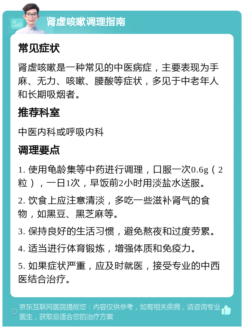 肾虚咳嗽调理指南 常见症状 肾虚咳嗽是一种常见的中医病症，主要表现为手麻、无力、咳嗽、腰酸等症状，多见于中老年人和长期吸烟者。 推荐科室 中医内科或呼吸内科 调理要点 1. 使用龟龄集等中药进行调理，口服一次0.6g（2粒），一日1次，早饭前2小时用淡盐水送服。 2. 饮食上应注意清淡，多吃一些滋补肾气的食物，如黑豆、黑芝麻等。 3. 保持良好的生活习惯，避免熬夜和过度劳累。 4. 适当进行体育锻炼，增强体质和免疫力。 5. 如果症状严重，应及时就医，接受专业的中西医结合治疗。