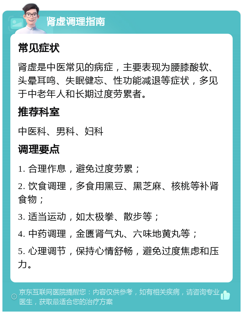 肾虚调理指南 常见症状 肾虚是中医常见的病症，主要表现为腰膝酸软、头晕耳鸣、失眠健忘、性功能减退等症状，多见于中老年人和长期过度劳累者。 推荐科室 中医科、男科、妇科 调理要点 1. 合理作息，避免过度劳累； 2. 饮食调理，多食用黑豆、黑芝麻、核桃等补肾食物； 3. 适当运动，如太极拳、散步等； 4. 中药调理，金匮肾气丸、六味地黄丸等； 5. 心理调节，保持心情舒畅，避免过度焦虑和压力。