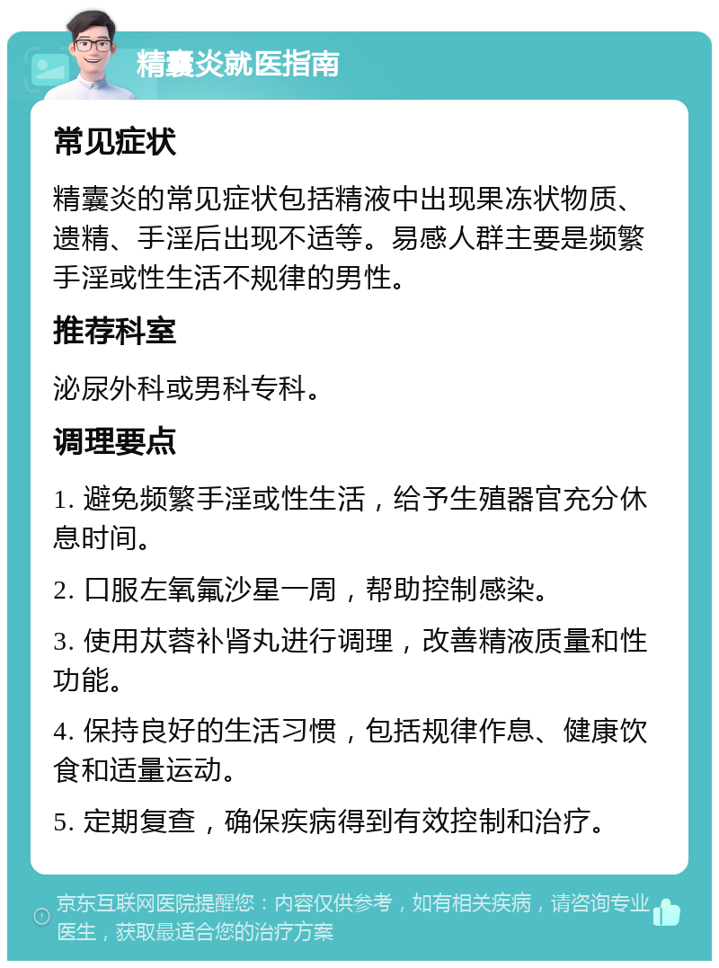 精囊炎就医指南 常见症状 精囊炎的常见症状包括精液中出现果冻状物质、遗精、手淫后出现不适等。易感人群主要是频繁手淫或性生活不规律的男性。 推荐科室 泌尿外科或男科专科。 调理要点 1. 避免频繁手淫或性生活，给予生殖器官充分休息时间。 2. 口服左氧氟沙星一周，帮助控制感染。 3. 使用苁蓉补肾丸进行调理，改善精液质量和性功能。 4. 保持良好的生活习惯，包括规律作息、健康饮食和适量运动。 5. 定期复查，确保疾病得到有效控制和治疗。