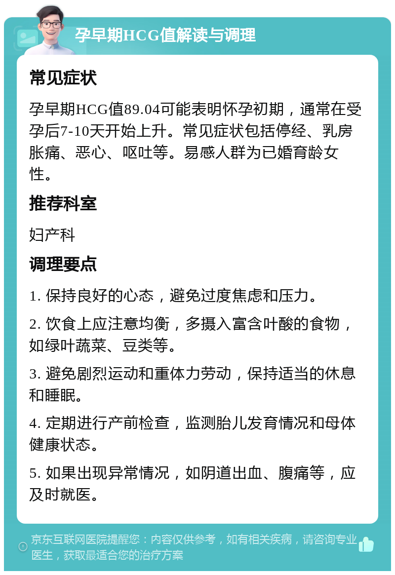 孕早期HCG值解读与调理 常见症状 孕早期HCG值89.04可能表明怀孕初期，通常在受孕后7-10天开始上升。常见症状包括停经、乳房胀痛、恶心、呕吐等。易感人群为已婚育龄女性。 推荐科室 妇产科 调理要点 1. 保持良好的心态，避免过度焦虑和压力。 2. 饮食上应注意均衡，多摄入富含叶酸的食物，如绿叶蔬菜、豆类等。 3. 避免剧烈运动和重体力劳动，保持适当的休息和睡眠。 4. 定期进行产前检查，监测胎儿发育情况和母体健康状态。 5. 如果出现异常情况，如阴道出血、腹痛等，应及时就医。