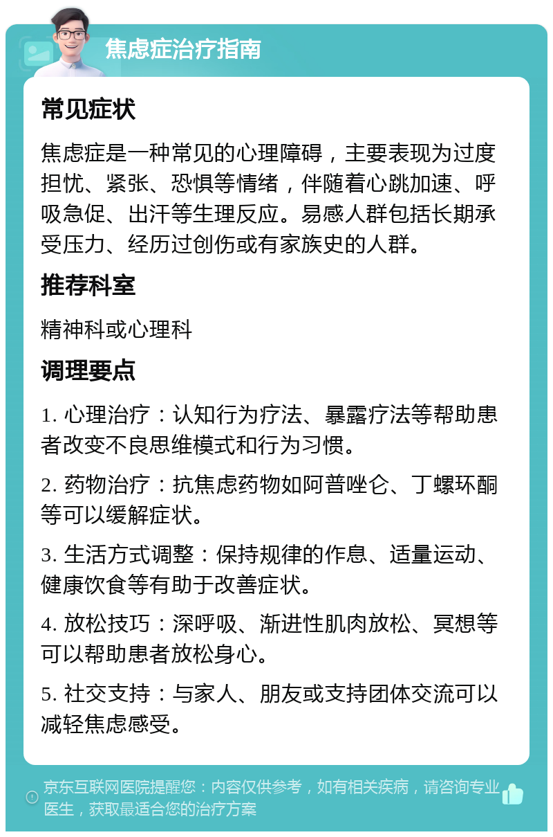 焦虑症治疗指南 常见症状 焦虑症是一种常见的心理障碍，主要表现为过度担忧、紧张、恐惧等情绪，伴随着心跳加速、呼吸急促、出汗等生理反应。易感人群包括长期承受压力、经历过创伤或有家族史的人群。 推荐科室 精神科或心理科 调理要点 1. 心理治疗：认知行为疗法、暴露疗法等帮助患者改变不良思维模式和行为习惯。 2. 药物治疗：抗焦虑药物如阿普唑仑、丁螺环酮等可以缓解症状。 3. 生活方式调整：保持规律的作息、适量运动、健康饮食等有助于改善症状。 4. 放松技巧：深呼吸、渐进性肌肉放松、冥想等可以帮助患者放松身心。 5. 社交支持：与家人、朋友或支持团体交流可以减轻焦虑感受。