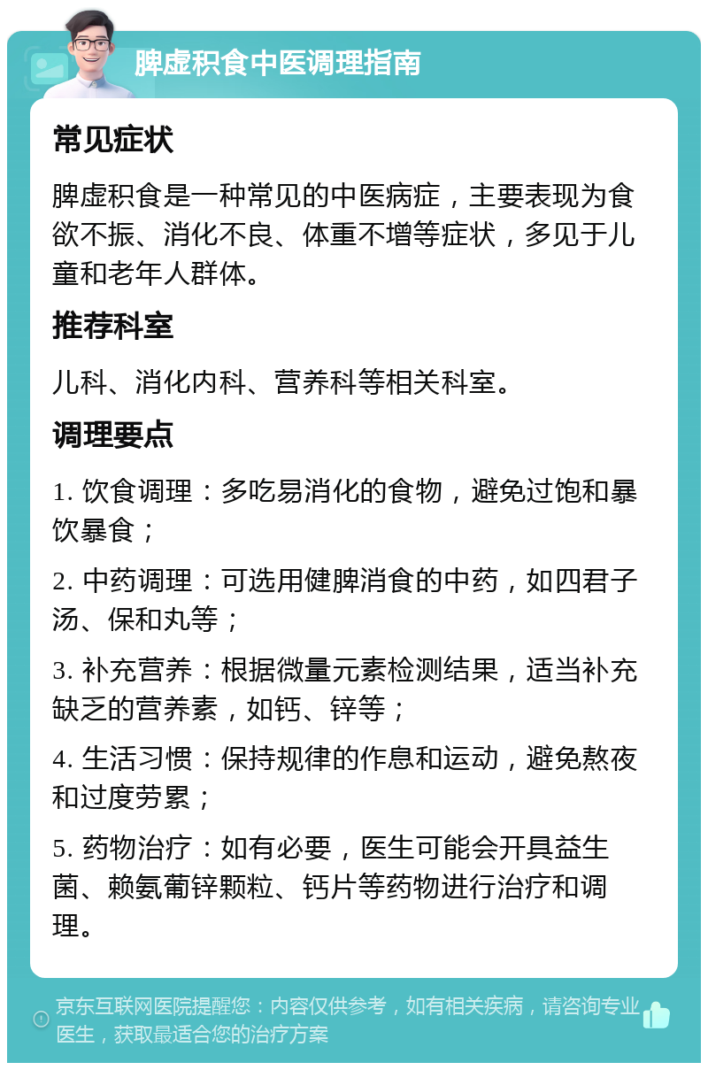 脾虚积食中医调理指南 常见症状 脾虚积食是一种常见的中医病症，主要表现为食欲不振、消化不良、体重不增等症状，多见于儿童和老年人群体。 推荐科室 儿科、消化内科、营养科等相关科室。 调理要点 1. 饮食调理：多吃易消化的食物，避免过饱和暴饮暴食； 2. 中药调理：可选用健脾消食的中药，如四君子汤、保和丸等； 3. 补充营养：根据微量元素检测结果，适当补充缺乏的营养素，如钙、锌等； 4. 生活习惯：保持规律的作息和运动，避免熬夜和过度劳累； 5. 药物治疗：如有必要，医生可能会开具益生菌、赖氨葡锌颗粒、钙片等药物进行治疗和调理。