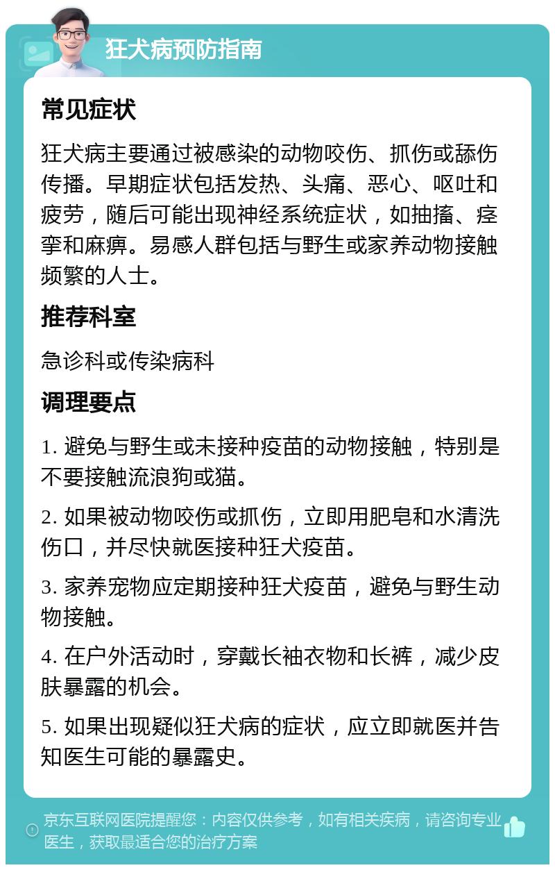 狂犬病预防指南 常见症状 狂犬病主要通过被感染的动物咬伤、抓伤或舔伤传播。早期症状包括发热、头痛、恶心、呕吐和疲劳，随后可能出现神经系统症状，如抽搐、痉挛和麻痹。易感人群包括与野生或家养动物接触频繁的人士。 推荐科室 急诊科或传染病科 调理要点 1. 避免与野生或未接种疫苗的动物接触，特别是不要接触流浪狗或猫。 2. 如果被动物咬伤或抓伤，立即用肥皂和水清洗伤口，并尽快就医接种狂犬疫苗。 3. 家养宠物应定期接种狂犬疫苗，避免与野生动物接触。 4. 在户外活动时，穿戴长袖衣物和长裤，减少皮肤暴露的机会。 5. 如果出现疑似狂犬病的症状，应立即就医并告知医生可能的暴露史。