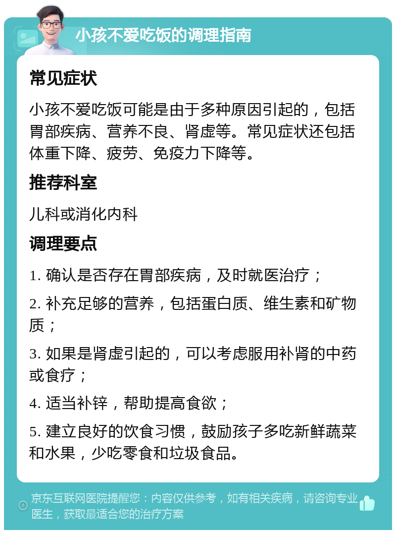 小孩不爱吃饭的调理指南 常见症状 小孩不爱吃饭可能是由于多种原因引起的，包括胃部疾病、营养不良、肾虚等。常见症状还包括体重下降、疲劳、免疫力下降等。 推荐科室 儿科或消化内科 调理要点 1. 确认是否存在胃部疾病，及时就医治疗； 2. 补充足够的营养，包括蛋白质、维生素和矿物质； 3. 如果是肾虚引起的，可以考虑服用补肾的中药或食疗； 4. 适当补锌，帮助提高食欲； 5. 建立良好的饮食习惯，鼓励孩子多吃新鲜蔬菜和水果，少吃零食和垃圾食品。