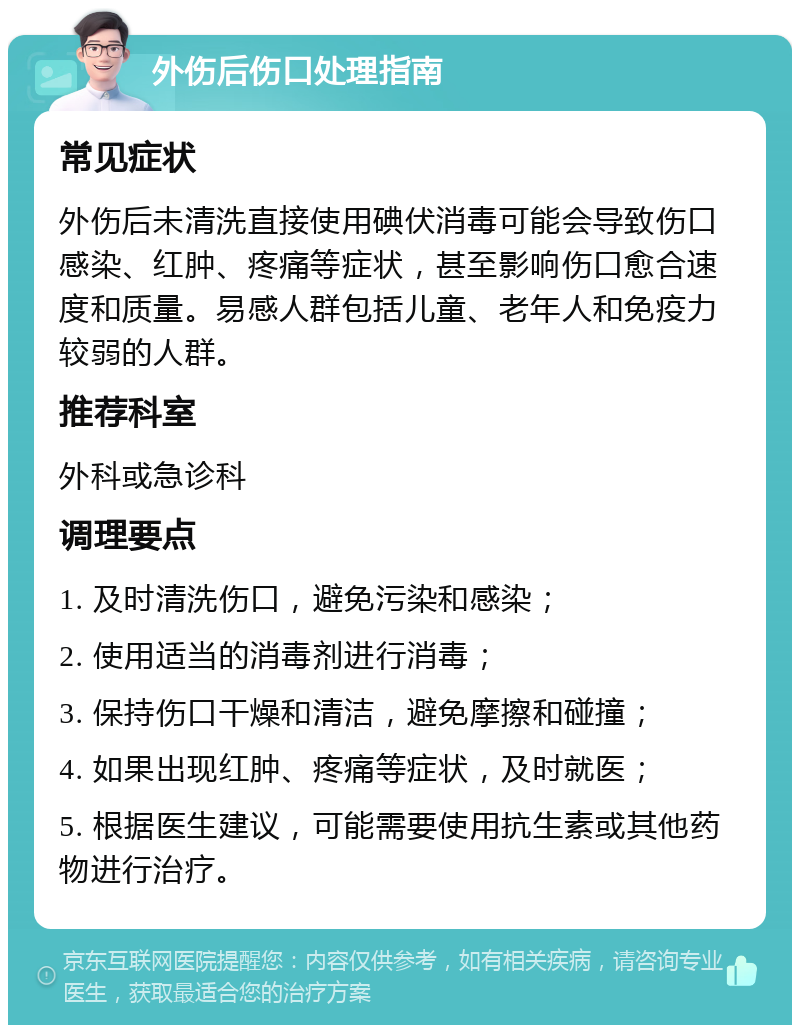 外伤后伤口处理指南 常见症状 外伤后未清洗直接使用碘伏消毒可能会导致伤口感染、红肿、疼痛等症状，甚至影响伤口愈合速度和质量。易感人群包括儿童、老年人和免疫力较弱的人群。 推荐科室 外科或急诊科 调理要点 1. 及时清洗伤口，避免污染和感染； 2. 使用适当的消毒剂进行消毒； 3. 保持伤口干燥和清洁，避免摩擦和碰撞； 4. 如果出现红肿、疼痛等症状，及时就医； 5. 根据医生建议，可能需要使用抗生素或其他药物进行治疗。