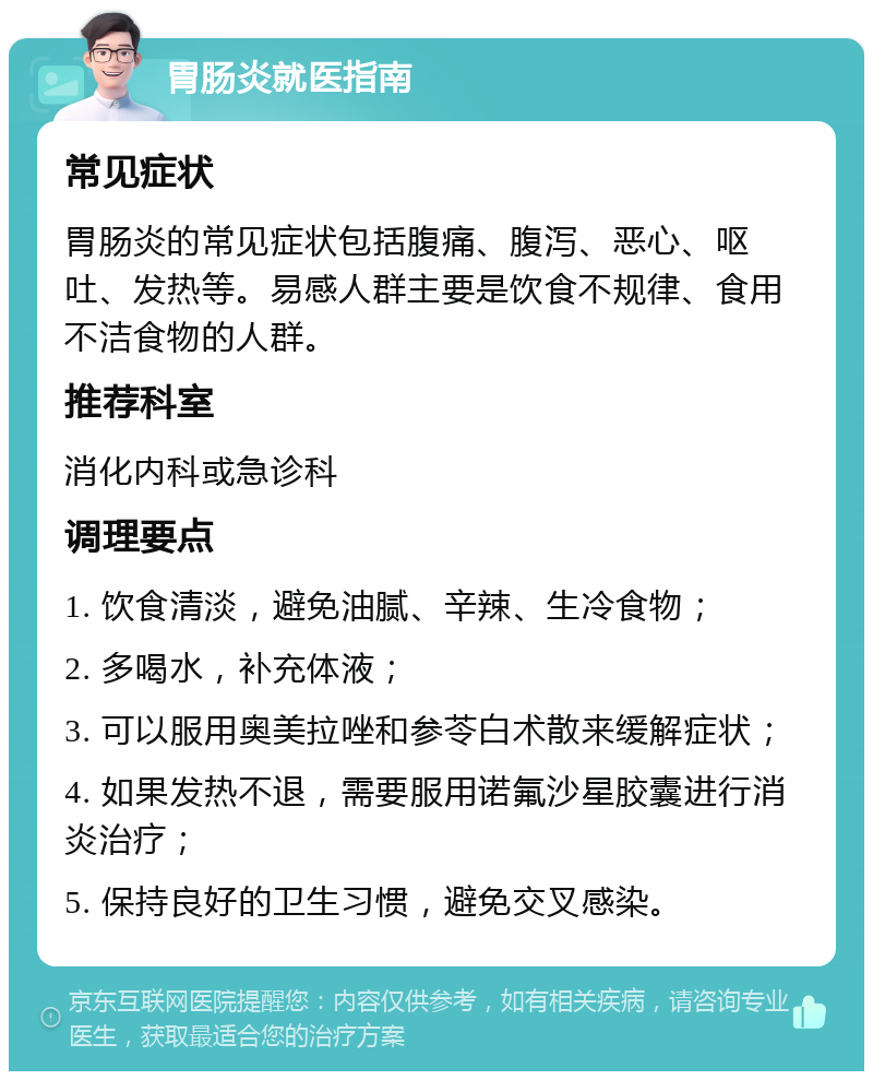 胃肠炎就医指南 常见症状 胃肠炎的常见症状包括腹痛、腹泻、恶心、呕吐、发热等。易感人群主要是饮食不规律、食用不洁食物的人群。 推荐科室 消化内科或急诊科 调理要点 1. 饮食清淡，避免油腻、辛辣、生冷食物； 2. 多喝水，补充体液； 3. 可以服用奥美拉唑和参苓白术散来缓解症状； 4. 如果发热不退，需要服用诺氟沙星胶囊进行消炎治疗； 5. 保持良好的卫生习惯，避免交叉感染。