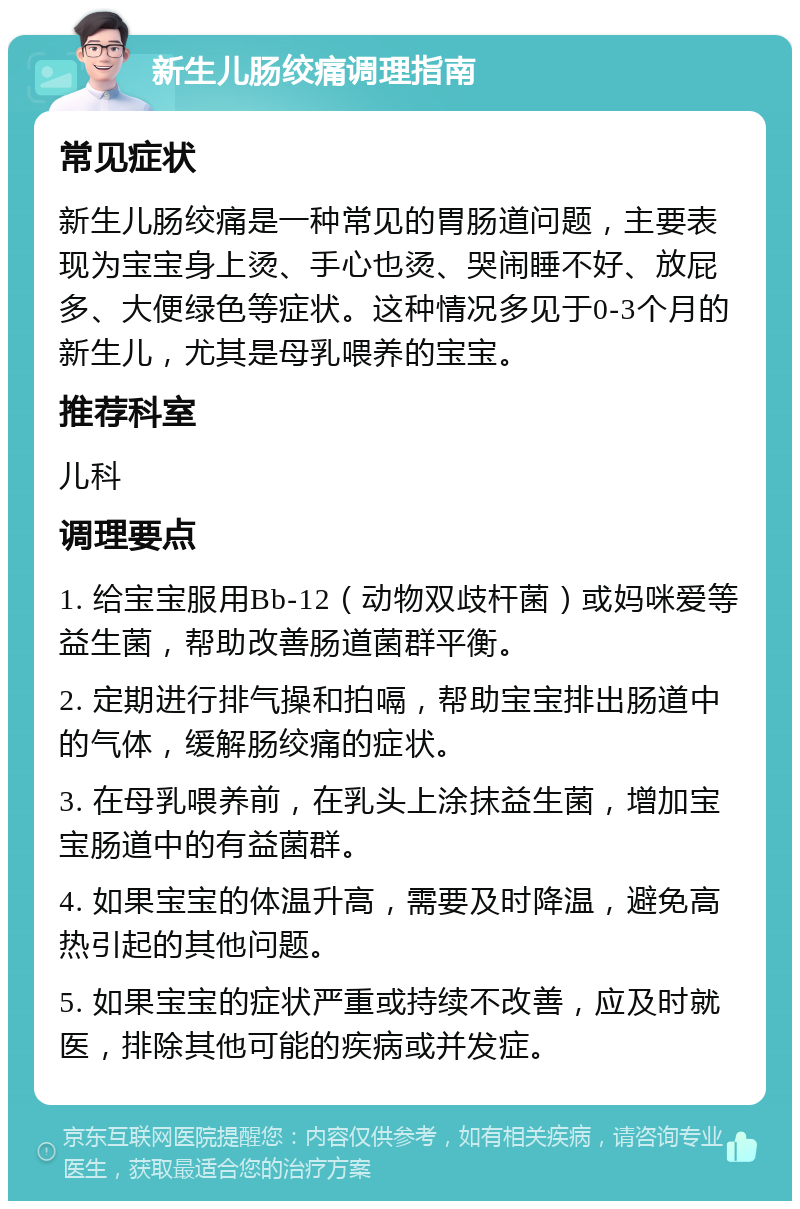 新生儿肠绞痛调理指南 常见症状 新生儿肠绞痛是一种常见的胃肠道问题，主要表现为宝宝身上烫、手心也烫、哭闹睡不好、放屁多、大便绿色等症状。这种情况多见于0-3个月的新生儿，尤其是母乳喂养的宝宝。 推荐科室 儿科 调理要点 1. 给宝宝服用Bb-12（动物双歧杆菌）或妈咪爱等益生菌，帮助改善肠道菌群平衡。 2. 定期进行排气操和拍嗝，帮助宝宝排出肠道中的气体，缓解肠绞痛的症状。 3. 在母乳喂养前，在乳头上涂抹益生菌，增加宝宝肠道中的有益菌群。 4. 如果宝宝的体温升高，需要及时降温，避免高热引起的其他问题。 5. 如果宝宝的症状严重或持续不改善，应及时就医，排除其他可能的疾病或并发症。