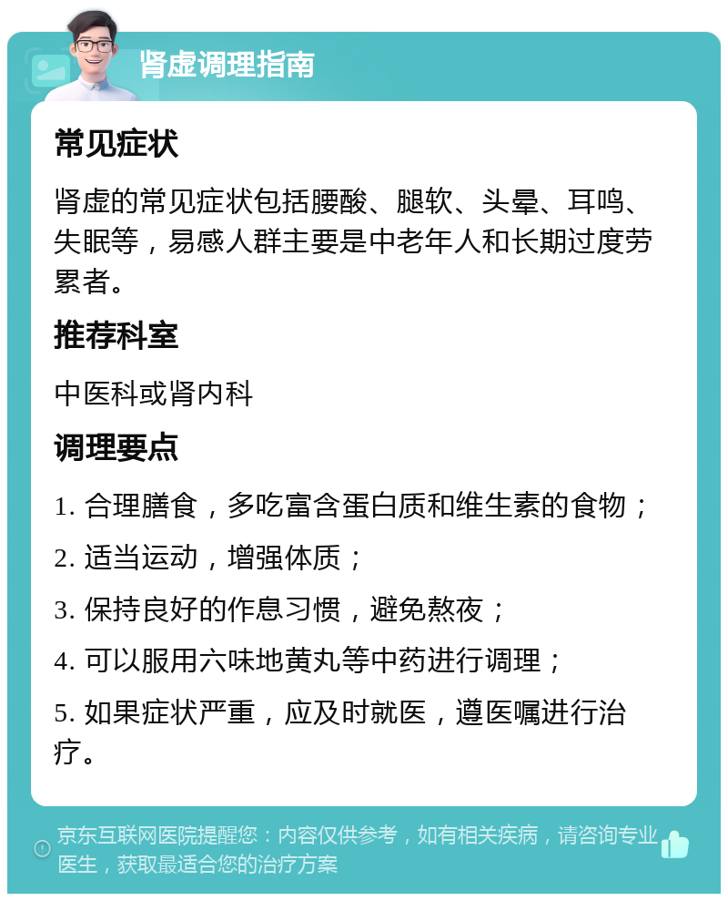 肾虚调理指南 常见症状 肾虚的常见症状包括腰酸、腿软、头晕、耳鸣、失眠等，易感人群主要是中老年人和长期过度劳累者。 推荐科室 中医科或肾内科 调理要点 1. 合理膳食，多吃富含蛋白质和维生素的食物； 2. 适当运动，增强体质； 3. 保持良好的作息习惯，避免熬夜； 4. 可以服用六味地黄丸等中药进行调理； 5. 如果症状严重，应及时就医，遵医嘱进行治疗。