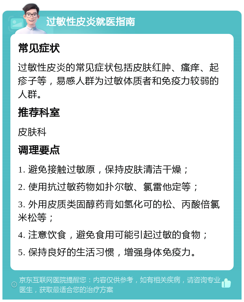 过敏性皮炎就医指南 常见症状 过敏性皮炎的常见症状包括皮肤红肿、瘙痒、起疹子等，易感人群为过敏体质者和免疫力较弱的人群。 推荐科室 皮肤科 调理要点 1. 避免接触过敏原，保持皮肤清洁干燥； 2. 使用抗过敏药物如扑尔敏、氯雷他定等； 3. 外用皮质类固醇药膏如氢化可的松、丙酸倍氯米松等； 4. 注意饮食，避免食用可能引起过敏的食物； 5. 保持良好的生活习惯，增强身体免疫力。